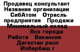 Продавец-консультант › Название организации ­ СибАтом › Отрасль предприятия ­ Продажи › Минимальный оклад ­ 14 000 - Все города Работа » Вакансии   . Дагестан респ.,Избербаш г.